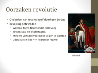 Oorzaken revolutie
• Onderdeel van revolutiegolf doorheen Europa
• Bevolking ontevreden
  •   Wallonië tegen Nederlandse taaldwang
  •   Katholieken <=> Protestanten
  •   Mindere vertegenwoordiging Belgen in legertop
  •   Liberalistisch idee <=> Repressief regime




                                                      Willem I
 