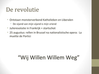 De revolutie
• Ontstaan monsterverbond Katholieken en Liberalen
  • De vijand van mijn vijand is mijn vriend
• Julierevolutie in Frankrijk = startschot
• 25 augustus: rellen in Brussel na nationalistische opera: La
  muette de Portici




        “Wij Willen Willem Weg”
 
