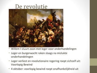 De revolutie




• Willem I stuurt zoon met leger voor onderhandelingen
• Leger en burgerwacht raken slaags na mislukte
  onderhandelingen
• Leger verliest en revolutionaire regering roept zichzelf uit:
  Voorlopig Bewind
• 4 oktober: voorlopig bewind roept onafhankelijkheid uit
 