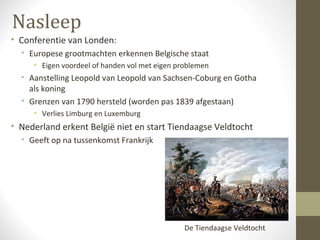 Nasleep
• Conferentie van Londen:
  • Europese grootmachten erkennen Belgische staat
     • Eigen voordeel of handen vol met eigen problemen
  • Aanstelling Leopold van Leopold van Sachsen-Coburg en Gotha
    als koning
  • Grenzen van 1790 hersteld (worden pas 1839 afgestaan)
     • Verlies Limburg en Luxemburg
• Nederland erkent België niet en start Tiendaagse Veldtocht
  • Geeft op na tussenkomst Frankrijk




                                                De Tiendaagse Veldtocht
 