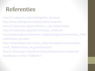 Referenties
http://nl.wikipedia.org/wiki/Belgische_Revolutie
http://www.debelgischerevolutie.be/verloop.htm
http://nl.wikipedia.org/wiki/Willem_I_der_Nederlanden
http://nl.wikipedia.org/wiki/Tiendaagse_Veldtocht
http://www.belgium.be/nl/over_belgie/land/geschiedenis/voor_1830/
nederlandse_periode/
http://www.belgium.be/nl/over_belgie/land/geschiedenis/belgie_
vanaf_1830/ontstaan_en_groei/opstand/
http://nadia-burger.vlaanderen.be/nadia/beheerdossier/get.do?
identificatienummer=723&tab=7
 