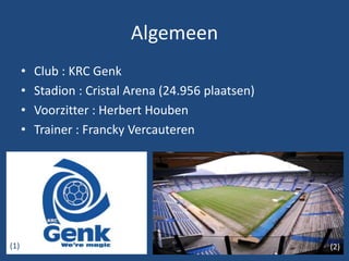 Algemeen
      •   Club : KRC Genk
      •   Stadion : Cristal Arena (24.956 plaatsen)
      •   Voorzitter : Herbert Houben
      •   Trainer : Francky Vercauteren




(1)                                                   (2)
 