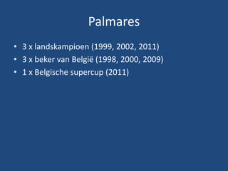 Palmares
• 3 x landskampioen (1999, 2002, 2011)
• 3 x beker van België (1998, 2000, 2009)
• 1 x Belgische supercup (2011)
 