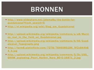 BRONNEN
 http://www.slideshare.net/jjdema8u/the -battle-forguadalcanal?from_search=5
 http://nl.wikipedia.org/wiki/Slag_om_Guadalcanal
 http://upload.wikimedia.org/wikipedia/commons/a/a8/Marin
es_rest_in_the_field_on_Guadalcanal.jpg
 http://upload.wikimedia.org/wikipedia/commons/b/b6/Guad
alcanal_Topography.png
 http://farm8.staticflickr.com/7278/7846085186_9f2c844b8
4_b.jpg
 http://upload.wikimedia.org/wikipedia/commons/5/5c/USS_
SHAW_exploding_Pearl_Harbor_Nara_80 -G-16871_2.jpg

 