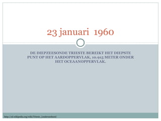 23 januari 1960
DE DIEPZEESONDE TRIESTE BEREIKT HET DIEPSTE
PUNT OP HET AARDOPPERVLAK, 10.915 METER ONDER
HET OCEAANOPPERVLAK.

http://nl.wikipedia.org/wiki/Trieste_(onderzeeboot)

 