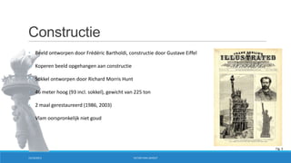 Constructie
• Beeld ontworpen door Frédéric Bartholdi, constructie door Gustave Eiffel
• Koperen beeld opgehangen aan constructie
• Sokkel ontworpen door Richard Morris Hunt
• 46 meter hoog (93 incl. sokkel), gewicht van 225 ton
• 2 maal gerestaureerd (1986, 2003)
• Vlam oorspronkelijk niet goud

Fig. 3
15/10/2013

VICTOR VAN LISHOUT

 