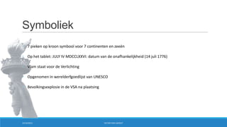 Symboliek
• 7 pieken op kroon symbool voor 7 continenten en zeeën
• Op het tablet: JULY IV MDCCLXXVI: datum van de onafhankelijkheid (14 juli 1776)
• Vlam staat voor de Verlichting
• Opgenomen in werelderfgoedlijst van UNESCO
• Bevolkingsexplosie in de VSA na plaatsing

15/10/2013

VICTOR VAN LISHOUT

 