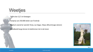 Weetjes
• Toorts kan 12,7 cm bewegen
• Kostprijs van 250.000 dollar aan Frankrijk
• Replica’s overal ter wereld: Parijs, Las Vegas, Tokyo, Billund (Lego-stenen)
• Standbeeld langs binnen te beklimmen tot in de kroon

Fig. 4
15/10/2013

VICTOR VAN LISHOUT

 