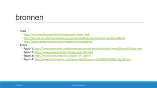 bronnen
• Tekst
- http://nl.wikipedia.org/wiki/Vrijheidsbeeld_(New_York)
- http://plazilla.com/het-amerikaanse-vrijheidsbeeld-van-symbool-tot-wereld-erfgoed
- http://www.stadsverkenner.com/newyork/vrijheidsbeeld
• Foto’s
- figuur 1: http://www.elsentoine.com/verrereizen/noord-amerika/steden/new%20york%20city.htm
- figuur 2: http://www.newyorkhotel.nl/new-york-info.html
- figuur 3: http://en.wikipedia.org/wiki/Statue_of_Liberty
- figuur 4: http://www.dutchmarco.com/reisverslag/denemarken2006/dk2006_dag-17.htm

15/10/2013

VICTOR VAN LISHOUT

 