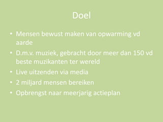 Doel
• Mensen bewust maken van opwarming vd
aarde
• D.m.v. muziek, gebracht door meer dan 150 vd
beste muzikanten ter wereld
• Live uitzenden via media
• 2 miljard mensen bereiken
• Opbrengst naar meerjarig actieplan

 