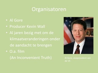 Organisatoren
• Al Gore
• Producer Kevin Wall
• Al jaren bezig met om de
klimaatveranderingen onder
de aandacht te brengen
• O.a. film
(An Inconvenient Truth)

Al Gore, vicepresident van
de VS

 
