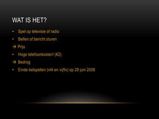 WAT IS HET? 
•Spel op televisie of radio 
•Bellen of bericht sturen 
 Prijs 
•Hoge telefoonkosten! (€2) 
Bedrog 
•Einde belspellen (vt4 en vijftv) op 29 juni 2008  
