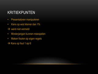 KRITIEKPUNTEN 
•Presentatoren manipuleren 
•Kans op wist kleiner dan 1% 
werd niet vermeld 
•Minderjarigen kunnen meespelen 
•Maken fouten op eigen regels 
 Kans op fout 1 op 6  