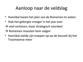 Aanloop naar de veldslag 
• Hannibal kwam het plan van de Romeinen te weten 
• Stak het gebergte vroeger in het jaar over 
 veel verliezen, maar strategisch voordeel 
 Romeinen moesten hem volgen 
• Hannibal stelde zijn troepen op op de heuvels bij het 
Trasimeense meer 
 