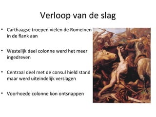 Verloop van de slag 
• Carthaagse troepen vielen de Romeinen 
in de flank aan 
• Westelijk deel colonne werd het meer 
ingedreven 
• Centraal deel met de consul hield stand 
maar werd uiteindelijk verslagen 
• Voorhoede colonne kon ontsnappen 
 