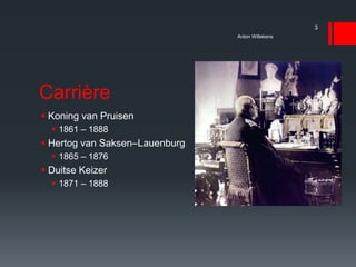 Carrière
 Koning van Pruisen
 1861 – 1888
 Hertog van Saksen–Lauenburg
 1865 – 1876
 Duitse Keizer
 1871 – 1888
Anton Willekens
3
 