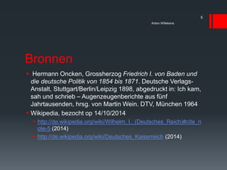 Bronnen
 Hermann Oncken, Grossherzog Friedrich I. von Baden und
die deutsche Politik von 1854 bis 1871. Deutsche Verlags-
Anstalt, Stuttgart/Berlin/Leipzig 1898, abgedruckt in: Ich kam,
sah und schrieb – Augenzeugenberichte aus fünf
Jahrtausenden, hrsg. von Martin Wein. DTV, München 1964
 Wikipedia, bezocht op 14/10/2014
 http://de.wikipedia.org/wiki/Wilhelm_I._(Deutsches_Reich)#cite_n
ote-5 (2014)
 http://de.wikipedia.org/wiki/Deutsches_Kaiserreich (2014)
Anton Willekens
5
 