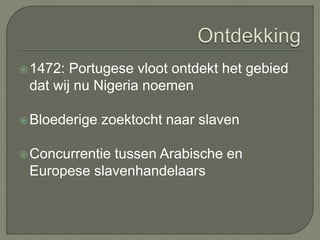1472: Portugese vloot ontdekt het gebied 
dat wij nu Nigeria noemen 
Bloederige zoektocht naar slaven 
Concurrentie tussen Arabische en 
Europese slavenhandelaars 
 