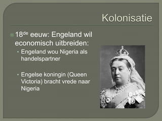 18de eeuw: Engeland wil 
economisch uitbreiden: 
• Engeland wou Nigeria als 
handelspartner 
• Engelse koningin (Queen 
Victoria) bracht vrede naar 
Nigeria 
 