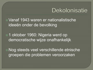 Vanaf 1943 waren er nationalistische 
ideeën onder de bevolking 
1 oktober 1960: Nigeria werd op 
democratische wijze onafhankelijk 
Nog steeds veel verschillende etnische 
groepen die problemen veroorzaken 
 