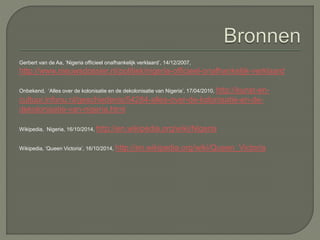 Gerbert van de Aa, ‘Nigeria officieel onafhankelijk verklaard’, 14/12/2007, 
http://www.nieuwsdossier.nl/politiek/nigeria-officieel-onafhankelijk-verklaard 
Onbekend, ‘Alles over de kolonisatie en de dekolonisatie van Nigeria’, 17/04/2010, http://kunst-en-cultuur. 
infonu.nl/geschiedenis/54284-alles-over-de-kolonisatie-en-de-dekolonisatie- 
van-nigeria.html 
Wikipedia, Nigeria, 16/10/2014, http://en.wikipedia.org/wiki/Nigeria 
Wikipedia, ‘Queen Victoria’, 16/10/2014, http://en.wikipedia.org/wiki/Queen_Victoria 
