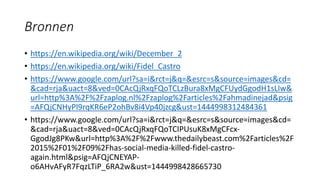 Bronnen
• https://en.wikipedia.org/wiki/December_2
• https://en.wikipedia.org/wiki/Fidel_Castro
• https://www.google.com/url?sa=i&rct=j&q=&esrc=s&source=images&cd=
&cad=rja&uact=8&ved=0CAcQjRxqFQoTCLzBura8xMgCFUydGgodH1sLIw&
url=http%3A%2F%2Fzaplog.nl%2Fzaplog%2Farticles%2Fahmadinejad&psig
=AFQjCNHyPl9rqKR6eP2ohBv8i4Vp40jzcg&ust=1444998312484361
• https://www.google.com/url?sa=i&rct=j&q=&esrc=s&source=images&cd=
&cad=rja&uact=8&ved=0CAcQjRxqFQoTCIPUsuK8xMgCFcx-
GgodJg8PKw&url=http%3A%2F%2Fwww.thedailybeast.com%2Farticles%2F
2015%2F01%2F09%2Fhas-social-media-killed-fidel-castro-
again.html&psig=AFQjCNEYAP-
o6AHvAFyR7FqzLTiP_6RA2w&ust=1444998428665730
 
