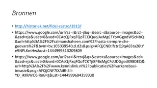 Bronnen
• http://historiek.net/fidel-castro/1913/
• https://www.google.com/url?sa=i&rct=j&q=&esrc=s&source=images&cd=
&cad=rja&uact=8&ved=0CAcQjRxqFQoTCI3QuojAxMgCFYpVGgodW5cNbQ
&url=http%3A%2F%2Fsalmanshaheen.com%2Fhasta-siempre-che-
guevara%2F&bvm=bv.105039540,d.d2s&psig=AFQjCNEtlfctrQ9qA65ta26tY
e9NPLKmHw&ust=1444999313209809
• https://www.google.com/url?sa=i&rct=j&q=&esrc=s&source=images&cd=
&cad=rja&uact=8&ved=0CAcQjRxqFQoTCKTji8PBxMgCFcUDGgodX98DEQ&
url=http%3A%2F%2Fwww.kennislink.nl%2Fpublicaties%2Fvarkensbaai-
invasie&psig=AFQjCNF7IXAiBhElI-
YD_iKKkWOSlRo6Pg&ust=1444999684359930
 