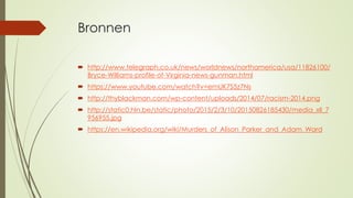 Bronnen
 http://www.telegraph.co.uk/news/worldnews/northamerica/usa/11826100/
Bryce-Williams-profile-of-Virginia-news-gunman.html
 https://www.youtube.com/watch?v=emUK7S5z7Ns
 http://thyblackman.com/wp-content/uploads/2014/07/racism-2014.png
 http://static0.hln.be/static/photo/2015/2/3/10/20150826185430/media_xll_7
956955.jpg
 https://en.wikipedia.org/wiki/Murders_of_Alison_Parker_and_Adam_Ward
 