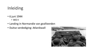 Inleiding
• 6 juni 1944
• WO II
• Landing in Normandie van geallieerden
• Duitse verdediging: Atlanikwall
 
