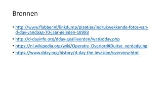 Bronnen
• http://www.flabber.nl/linkdump/plaatjes/indrukwekkende-fotos-van-
d-day-vandaag-70-jaar-geleden-18998
• http://d-dayinfo.org/dday-geallieerden/watisdday.php
• https://nl.wikipedia.org/wiki/Operatie_Overlord#Duitse_verdediging
• https://www.dday.org/history/d-day-the-invasion/overview.html
 