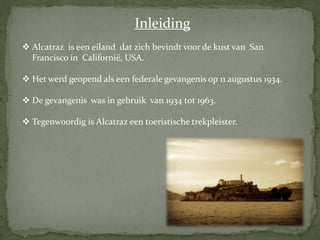 Inleiding
 Alcatraz is een eiland dat zich bevindt voor de kust van San
  Francisco in Californië, USA.

 Het werd geopend als een federale gevangenis op 11 augustus 1934.

 De gevangenis was in gebruik van 1934 tot 1963.

 Tegenwoordig is Alcatraz een toeristische trekpleister.
 