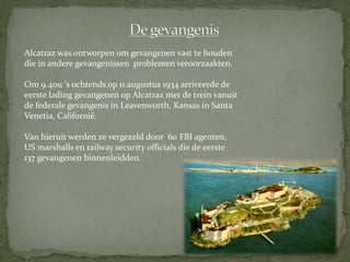 Alcatraz was ontworpen om gevangenen vast te houden
die in andere gevangenissen problemen veroorzaakten.

Om 9.40u ‘s ochtends op 11 augustus 1934 arriveerde de
eerste lading gevangenen op Alcatraz met de trein vanuit
de federale gevangenis in Leavenworth, Kansas in Santa
Venetia, Californië.

Van hieruit werden ze vergezeld door 60 FBI agenten,
US marshalls en railway security officials die de eerste
137 gevangenen binnenleidden.
 