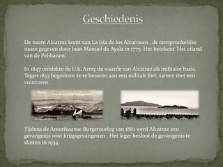 De naam Alcatraz komt van La Isla de los Alcatrasos , de oorspronkelijke
naam gegeven door Juan Manuel de Ayala in 1775. Het betekent ‘Het eiland
van de Pelikanen’.

In 1847 ontdekte de U.S. Army de waarde van Alcatraz als militaire basis.
Tegen 1853 begonnen ze te bouwen aan een militair fort, samen met een
vuurtoren.




Tijdens de Amerikaanse Burgeroorlog van 1861 werd Alcatraz een
gevangenis voor krijgsgevangenen . Het leger besloot de gevangenis te
sluiten in 1934.
 