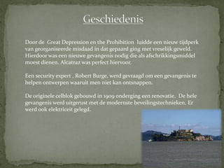 Door de Great Depression en the Prohibition luidde een nieuw tijdperk
van georganiseerde misdaad in dat gepaard ging met vreselijk geweld.
Hierdoor was een nieuwe gevangenis nodig die als afschrikkingsmiddel
moest dienen. Alcatraz was perfect hiervoor.

Een security expert , Robert Burge, werd gevraagd om een gevangenis te
helpen ontwerpen waaruit men niet kan ontsnappen.

De originele celblok gebouwd in 1909 onderging een renovatie. De hele
gevangenis werd uitgerust met de modernste beveilingstechnieken. Er
werd ook elektriceit gelegd.
 