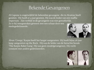 Al Capone is ongetwijfeld de bekendste gevangene die in Alcatraz heeft
gezeten. Hij heeft er 4 jaar gezeten. Hij was de leider van een maffia
imperium. Zijn verblijf in de gevangenis was niet gemakkelijk.
Zo is hij neergestoken geweest met een schaar door een
medegedetineerde.




Alvan ‘Creepy’ Karpis heeft het langst vastgezeten. Hij heeft bijna 26 jaar
lang vastgezeten op the Rock. Hij was de leider van de beruchte bende
‘The Karpis Baker Gang’. Hij was geen modelgevangenen. Hij vocht
constant met andere gedetineerden.
 