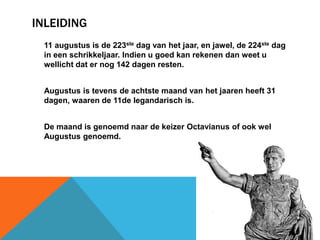 INLEIDING 
11 augustus is de 223ste dag van het jaar, en jawel, de 224ste dag 
in een schrikkeljaar. Indien u goed kan rekenen dan weet u 
wellicht dat er nog 142 dagen resten. 
Augustus is tevens de achtste maand van het jaaren heeft 31 
dagen, waaren de 11de legandarisch is. 
De maand is genoemd naar de keizer Octavianus of ook wel 
Augustus genoemd. 
 