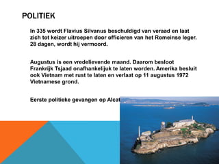 POLITIEK 
In 335 wordt Flavius Silvanus beschuldigd van veraad en laat 
zich tot keizer uitroepen door officieren van het Romeinse leger. 
28 dagen, wordt hij vermoord. 
Augustus is een vredelievende maand. Daarom besloot 
Frankrijk Tsjaad onafhankelijuk te laten worden. Amerika besluit 
ook Vietnam met rust te laten en verlaat op 11 augustus 1972 
Vietnamese grond. 
Eerste politieke gevangen op Alcatraz in 1934 
 