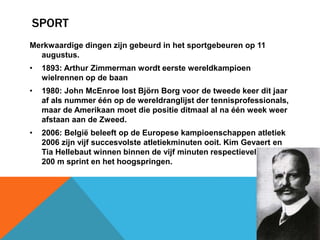 SPORT 
Merkwaardige dingen zijn gebeurd in het sportgebeuren op 11 
augustus. 
• 1893: Arthur Zimmerman wordt eerste wereldkampioen 
wielrennen op de baan 
• 1980: John McEnroe lost Björn Borg voor de tweede keer dit jaar 
af als nummer één op de wereldranglijst der tennisprofessionals, 
maar de Amerikaan moet die positie ditmaal al na één week weer 
afstaan aan de Zweed. 
• 2006: België beleeft op de Europese kampioenschappen atletiek 
2006 zijn vijf succesvolste atletiekminuten ooit. Kim Gevaert en 
Tia Hellebaut winnen binnen de vijf minuten respectievelijk de 
200 m sprint en het hoogspringen. 
 