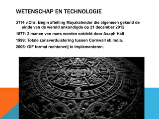 WETENSCHAP EN TECHNOLOGIE 
3114 v.Chr: Begin aftelling Mayakalender die algemeen gekend de 
einde van de wereld ankondigde op 21 december 2012 
1877: 2 manen van mars worden ontdekt door Asaph Hall 
1999: Totale zonsverduistering tussen Cornwall eb India. 
2006: GIF format rechtenvrij te implementeren. 
 