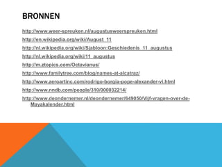 BRONNEN 
http://www.weer-spreuken.nl/augustusweerspreuken.html 
http://en.wikipedia.org/wiki/August_11 
http://nl.wikipedia.org/wiki/Sjabloon:Geschiedenis_11_augustus 
http://nl.wikipedia.org/wiki/11_augustus 
http://m.ztopics.com/Octavianus/ 
http://www.familytree.com/blog/names-at-alcatraz/ 
http://www.aeroartinc.com/rodrigo-borgia-pope-alexander-vi.html 
http://www.nndb.com/people/310/000032214/ 
http://www.deondernemer.nl/deondernemer/649050/Vijf-vragen-over-de- 
Mayakalender.html 
