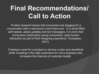 Final Recommendations/
Call to Action
“Further research shows that consumers are begging for a
conversation with a real person more than ever. In a world filled
with tweets, status updates and text messages, it is ironic that
consumers, particularly young consumers, seek human
interaction as part of their shopping experience” (Compeau,
2011).
Creating a need for a product or service is also very beneficial
while investing in the right customers for one’s business also
increases the chances of customer loyalty.
 