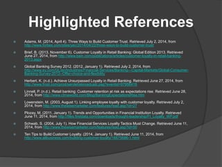 Highlighted References
 Adams, M. (2014, April 4). Three Ways to Build Customer Trust. Retrieved July 2, 2014, from
http://www.forbes.com/sites/yec/2014/04/22/three-ways-to-build-customer-trust/
 Brief, B. (2013, November 6). Customer Loyalty in Retail Banking: Global Edition 2013. Retrieved
June 27, 2014, from http://www.bain.com/publications/articles/customer-loyalty-in-retail-banking-
2013.aspx
 Global Banking Survey 2012. (2012, January 1). Retrieved July 2, 2014, from
http://www.ey.com/GL/en/Industries/Financial-Services/Banking---Capital-Markets/Global-Consumer-
Banking-Survey-2012--Offer-choice-and-flexibility
 Herbert, K. (n.d.). Achieve Unsurpassed Loyalty in Retail Banking. Retrieved June 27, 2014, from
http://www.frost.com/prod/servlet/ebroadcast.pag?eventid=97956418
 Linnell, P. (n.d.). Retail banking: Customer retention at risk as expectations rise. Retrieved June 28,
2014, from http://www.ctmaworld.com/Blog/BankingExpectationsRise.htm
 Lowenstein, M. (2003, August 1). Linking employee loyalty with customer loyalty. Retrieved July 2,
2014, from http://www.thewisemarketer.com/features/read.asp?id=27
 Plozay, M. (2011, January 1). Trends and Opportunities in Financial Institution Loyalty. Retrieved
June 11, 2014, from http://files.firstdata.com/downloads/thought-leadership/FI_Loyalty_WP.pdf
 Schwab, S. (2004, July 1). How Financial Services Loyalty Tactics Must Change. Retrieved June 11,
2014, from http://www.thewisemarketer.com/features/read.asp?id=50
 Ten Tips to Build Customer Loyalty. (2014, January 1). Retrieved June 11, 2014, from
http://www.allbusiness.com/building-customer-loyalty/16675686-1.html
 