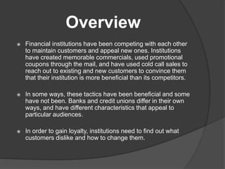 Overview
 Financial institutions have been competing with each other
to maintain customers and appeal new ones. Institutions
have created memorable commercials, used promotional
coupons through the mail, and have used cold call sales to
reach out to existing and new customers to convince them
that their institution is more beneficial than its competitors.
 In some ways, these tactics have been beneficial and some
have not been. Banks and credit unions differ in their own
ways, and have different characteristics that appeal to
particular audiences.
 In order to gain loyalty, institutions need to find out what
customers dislike and how to change them.
 