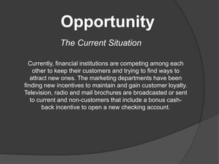 Opportunity
The Current Situation
Currently, financial institutions are competing among each
other to keep their customers and trying to find ways to
attract new ones. The marketing departments have been
finding new incentives to maintain and gain customer loyalty.
Television, radio and mail brochures are broadcasted or sent
to current and non-customers that include a bonus cash-
back incentive to open a new checking account.
 