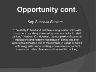 Opportunity cont.
Key Success Factors
“The ability to build and maintain strong relationships with
customers has always been a key success factor in retail
banking” (Herbert, K.). However, the complexity of customer
interactions and relationships between banks and their
clients has increased due to the increase in usage of online
technology with online banking, convenience of contact
centers and other channels such as mobile banking.
 