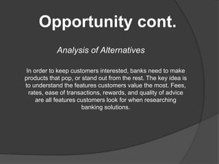 Opportunity cont.
Analysis of Alternatives
In order to keep customers interested, banks need to make
products that pop, or stand out from the rest. The key idea is
to understand the features customers value the most. Fees,
rates, ease of transactions, rewards, and quality of advice
are all features customers look for when researching
banking solutions.
 