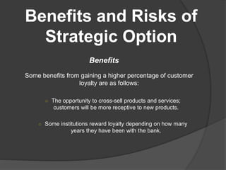 Benefits and Risks of
Strategic Option
Benefits
Some benefits from gaining a higher percentage of customer
loyalty are as follows:
○ The opportunity to cross-sell products and services;
customers will be more receptive to new products.
○ Some institutions reward loyalty depending on how many
years they have been with the bank.
 