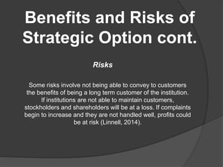 Benefits and Risks of
Strategic Option cont.
Risks
Some risks involve not being able to convey to customers
the benefits of being a long term customer of the institution.
If institutions are not able to maintain customers,
stockholders and shareholders will be at a loss. If complaints
begin to increase and they are not handled well, profits could
be at risk (Linnell, 2014).
 