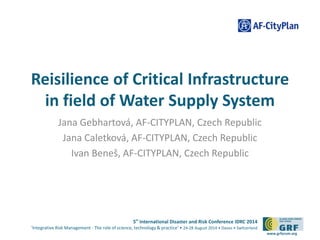 Reisilience of Critical Infrastructure 
in field of Water Supply System 
5th International Disaster and Risk Conference IDRC 2014 
‘Integrative Risk Management - The role of science, technology & practice‘ • 24-28 August 2014 • Davos • Switzerland 
www.grforum.org 
Jana Gebhartová, AF-CITYPLAN, Czech Republic 
Jana Caletková, AF-CITYPLAN, Czech Republic 
Ivan Beneš, AF-CITYPLAN, Czech Republic 
 