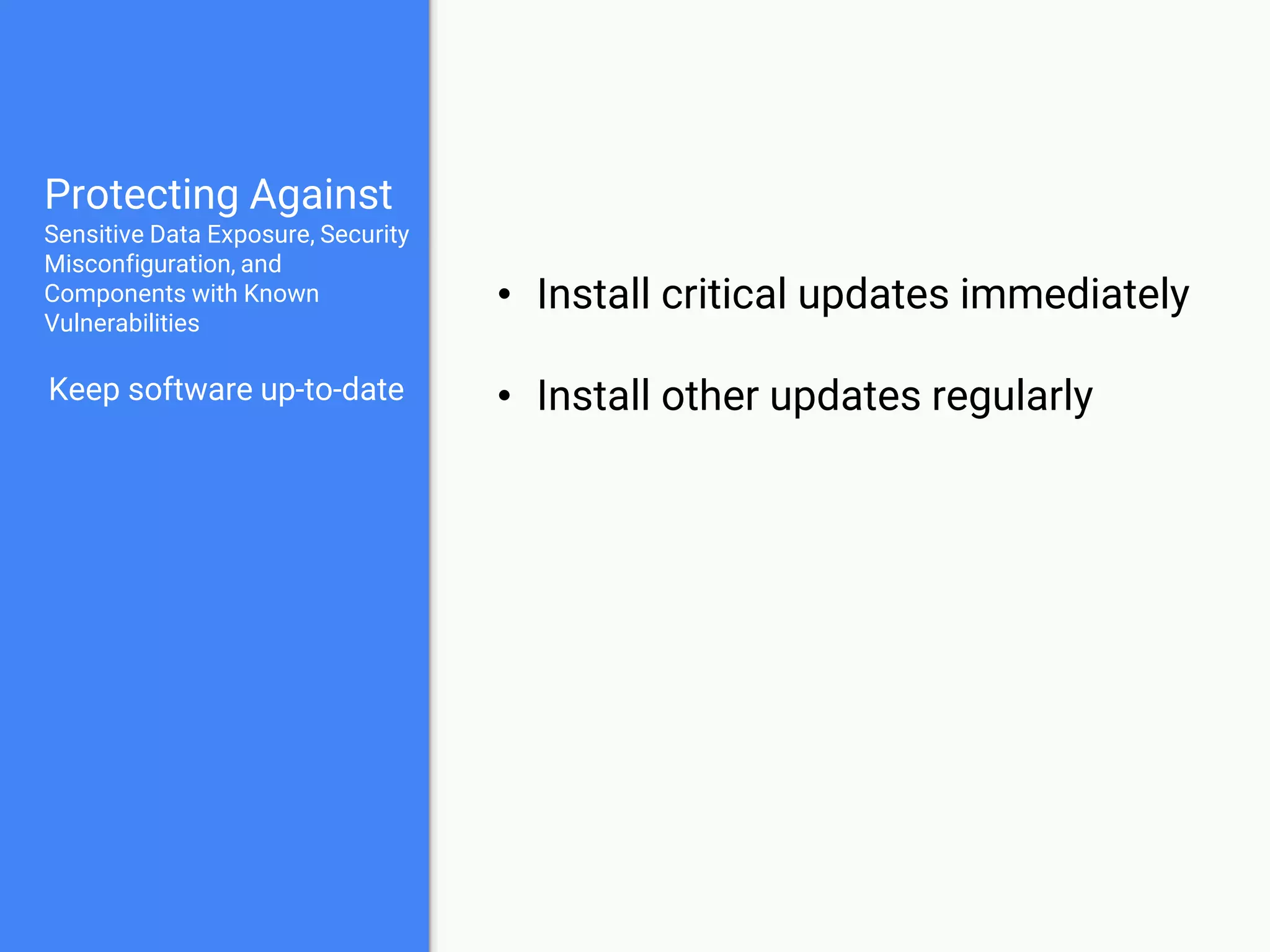 Protecting Against
Sensitive Data Exposure, Security
Misconfiguration, and
Components with Known
Vulnerabilities
Keep software up-to-date
Keep sensitive data out
of web root
• Files which provide version numbers
• README, CHANGELOG, .git, composer.lock
• Database credentials & API keys
• Encryption keys
 